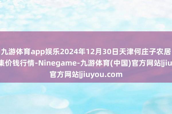 九游体育app娱乐2024年12月30日天津何庄子农居品批发市集价钱行情-Ninegame-九游体育(中国)官方网站|jiuyou.com