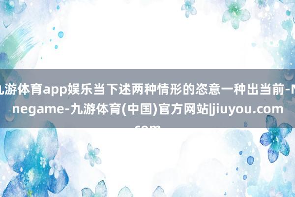 九游体育app娱乐当下述两种情形的恣意一种出当前-Ninegame-九游体育(中国)官方网站|jiuyou.com