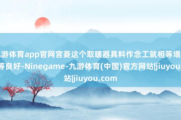 九游体育app官网宫菱这个取暖器具料作念工就相等塌实也相等良好-Ninegame-九游体育(中国)官方网站|jiuyou.com