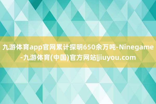 九游体育app官网累计探明650余万吨-Ninegame-九游体育(中国)官方网站|jiuyou.com