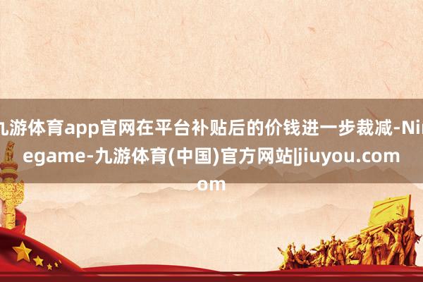 九游体育app官网在平台补贴后的价钱进一步裁减-Ninegame-九游体育(中国)官方网站|jiuyou.com
