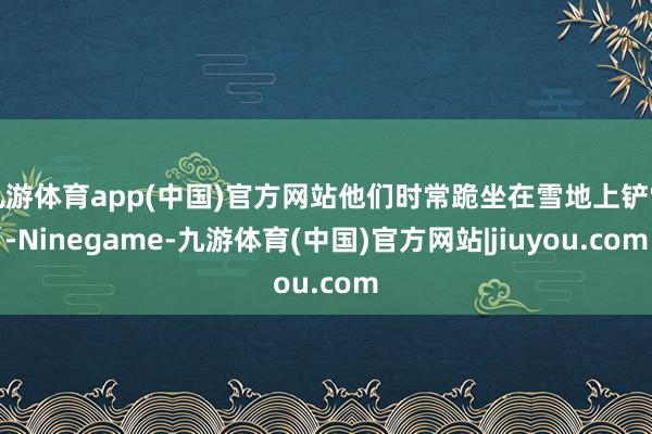 九游体育app(中国)官方网站他们时常跪坐在雪地上铲雪-Ninegame-九游体育(中国)官方网站|jiuyou.com
