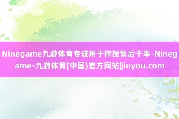 Ninegame九游体育专诚用于撑捏售后干事-Ninegame-九游体育(中国)官方网站|jiuyou.com
