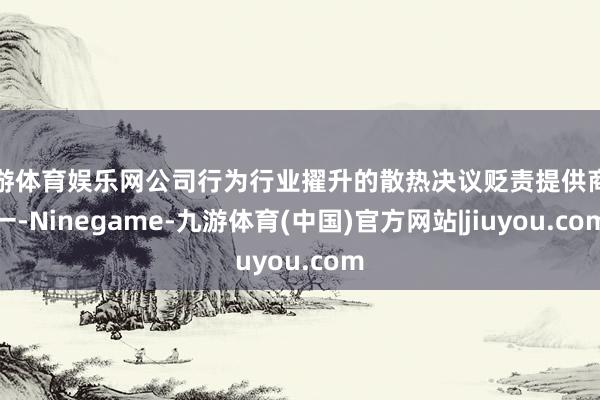 九游体育娱乐网公司行为行业擢升的散热决议贬责提供商之一-Ninegame-九游体育(中国)官方网站|jiuyou.com