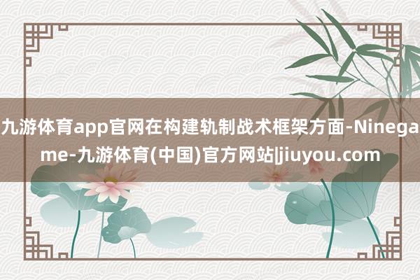 九游体育app官网在构建轨制战术框架方面-Ninegame-九游体育(中国)官方网站|jiuyou.com
