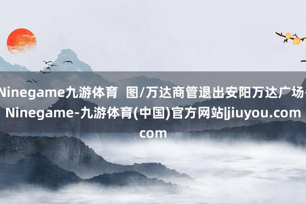 Ninegame九游体育  图/万达商管退出安阳万达广场-Ninegame-九游体育(中国)官方网站|jiuyou.com