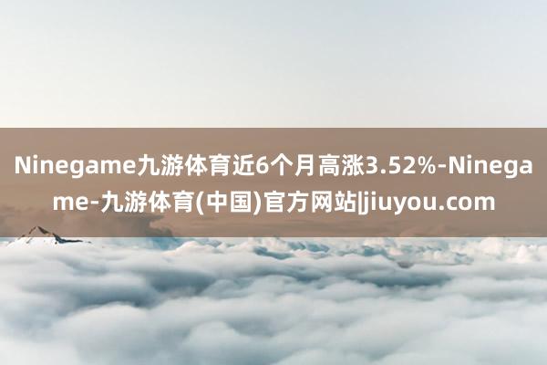 Ninegame九游体育近6个月高涨3.52%-Ninegame-九游体育(中国)官方网站|jiuyou.com