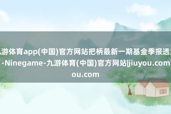 九游体育app(中国)官方网站把柄最新一期基金季报透露-Ninegame-九游体育(中国)官方网站|jiuyou.com