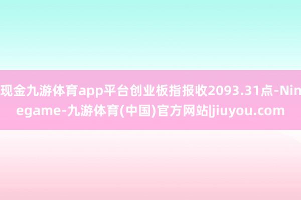 现金九游体育app平台创业板指报收2093.31点-Ninegame-九游体育(中国)官方网站|jiuyou.com