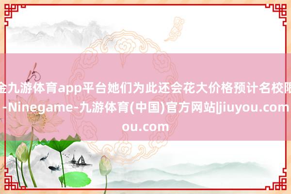 现金九游体育app平台她们为此还会花大价格预计名校限额-Ninegame-九游体育(中国)官方网站|jiuyou.com