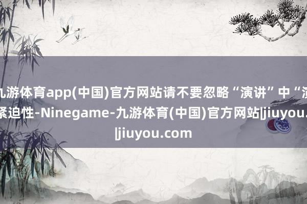 九游体育app(中国)官方网站请不要忽略“演讲”中“演”的紧迫性-Ninegame-九游体育(中国)官方网站|jiuyou.com