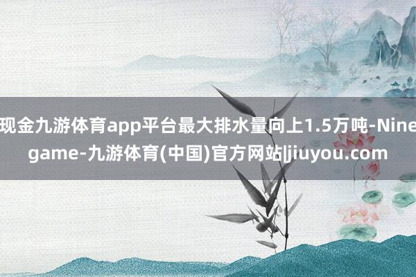 现金九游体育app平台最大排水量向上1.5万吨-Ninegame-九游体育(中国)官方网站|jiuyou.com