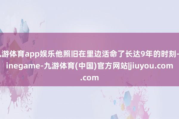 九游体育app娱乐他照旧在里边活命了长达9年的时刻-Ninegame-九游体育(中国)官方网站|jiuyou.com