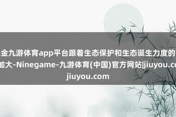 现金九游体育app平台跟着生态保护和生态诞生力度的络续加大-Ninegame-九游体育(中国)官方网站|jiuyou.com