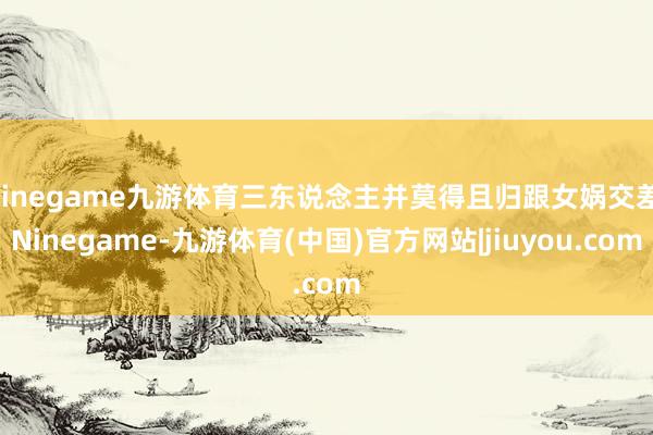 Ninegame九游体育三东说念主并莫得且归跟女娲交差-Ninegame-九游体育(中国)官方网站|jiuyou.com