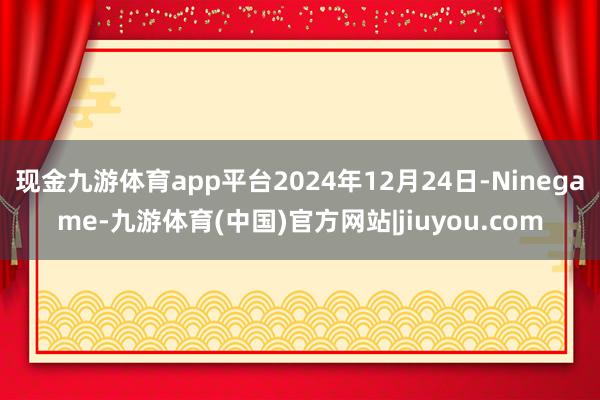 现金九游体育app平台2024年12月24日-Ninegame-九游体育(中国)官方网站|jiuyou.com