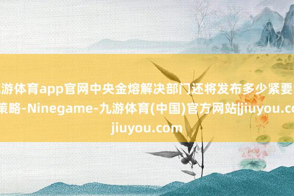 九游体育app官网中央金熔解决部门还将发布多少紧要金融策略-Ninegame-九游体育(中国)官方网站|jiuyou.com