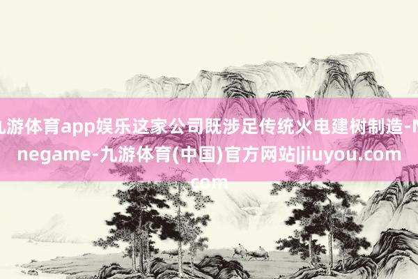 九游体育app娱乐这家公司既涉足传统火电建树制造-Ninegame-九游体育(中国)官方网站|jiuyou.com