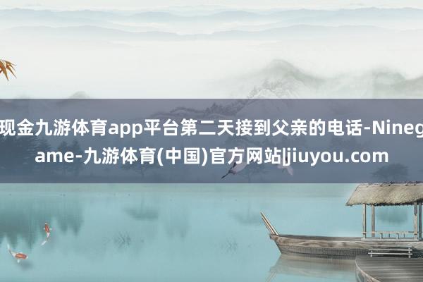 现金九游体育app平台第二天接到父亲的电话-Ninegame-九游体育(中国)官方网站|jiuyou.com