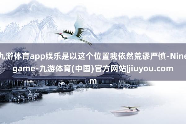 九游体育app娱乐是以这个位置我依然荒谬严慎-Ninegame-九游体育(中国)官方网站|jiuyou.com
