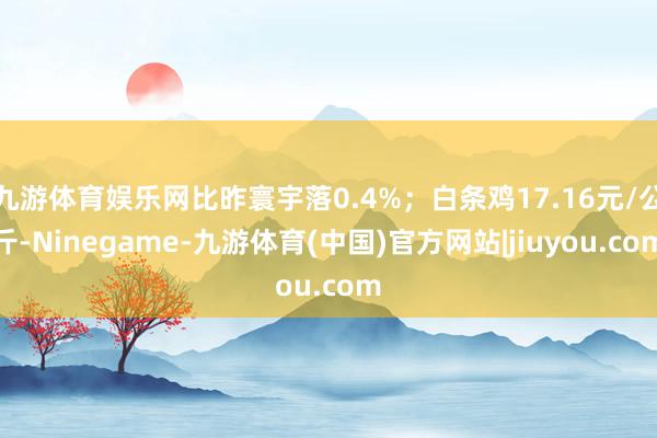 九游体育娱乐网比昨寰宇落0.4%；白条鸡17.16元/公斤-Ninegame-九游体育(中国)官方网站|jiuyou.com