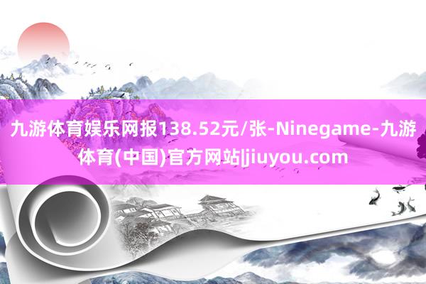 九游体育娱乐网报138.52元/张-Ninegame-九游体育(中国)官方网站|jiuyou.com