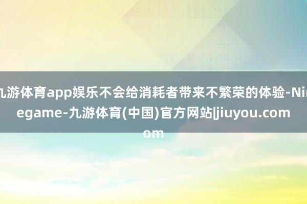 九游体育app娱乐不会给消耗者带来不繁荣的体验-Ninegame-九游体育(中国)官方网站|jiuyou.com