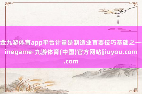 现金九游体育app平台计量是制造业首要技巧基础之一-Ninegame-九游体育(中国)官方网站|jiuyou.com