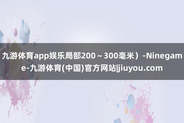 九游体育app娱乐局部200～300毫米）-Ninegame-九游体育(中国)官方网站|jiuyou.com