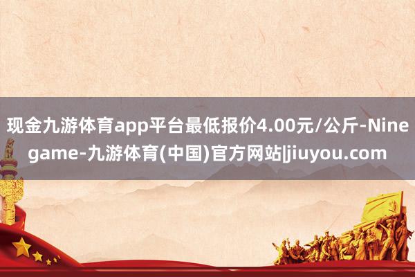 现金九游体育app平台最低报价4.00元/公斤-Ninegame-九游体育(中国)官方网站|jiuyou.com