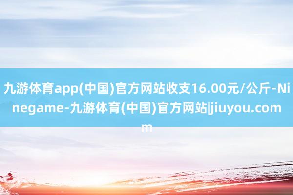 九游体育app(中国)官方网站收支16.00元/公斤-Ninegame-九游体育(中国)官方网站|jiuyou.com