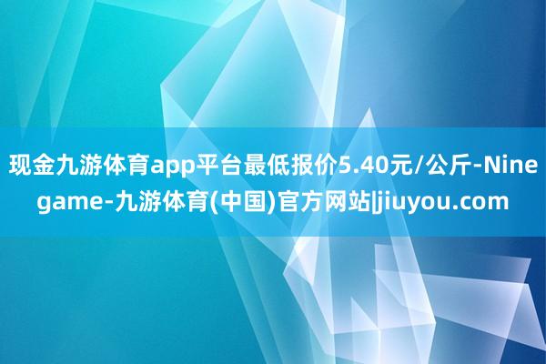 现金九游体育app平台最低报价5.40元/公斤-Ninegame-九游体育(中国)官方网站|jiuyou.com