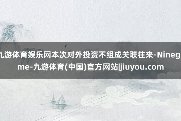 九游体育娱乐网本次对外投资不组成关联往来-Ninegame-九游体育(中国)官方网站|jiuyou.com