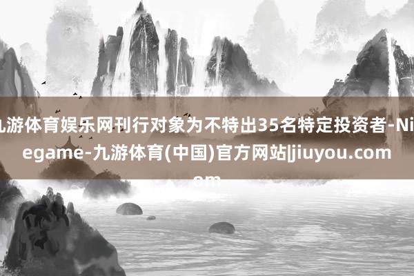 九游体育娱乐网刊行对象为不特出35名特定投资者-Ninegame-九游体育(中国)官方网站|jiuyou.com