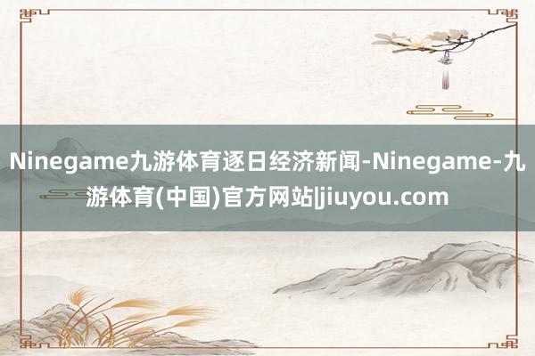 Ninegame九游体育逐日经济新闻-Ninegame-九游体育(中国)官方网站|jiuyou.com