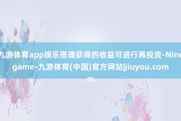 九游体育app娱乐搭理获得的收益可进行再投资-Ninegame-九游体育(中国)官方网站|jiuyou.com