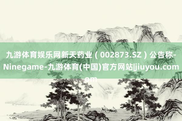 九游体育娱乐网新天药业 ( 002873.SZ ) 公告称-Ninegame-九游体育(中国)官方网站|jiuyou.com