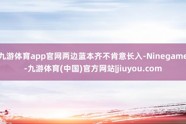 九游体育app官网两边蓝本齐不肯意长入-Ninegame-九游体育(中国)官方网站|jiuyou.com