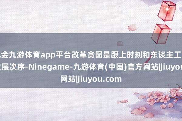 现金九游体育app平台改革贪图是跟上时刻和东谈主工智能的发展次序-Ninegame-九游体育(中国)官方网站|jiuyou.com