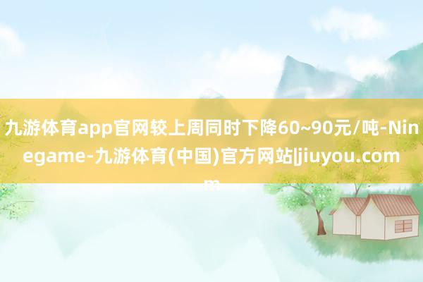 九游体育app官网较上周同时下降60~90元/吨-Ninegame-九游体育(中国)官方网站|jiuyou.com