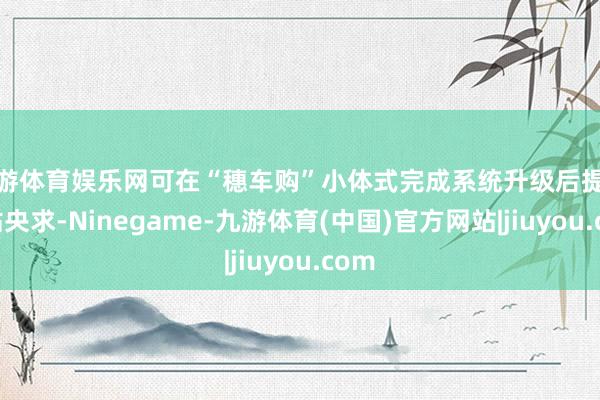 九游体育娱乐网可在“穗车购”小体式完成系统升级后提交补贴央求-Ninegame-九游体育(中国)官方网站|jiuyou.com
