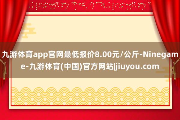 九游体育app官网最低报价8.00元/公斤-Ninegame-九游体育(中国)官方网站|jiuyou.com