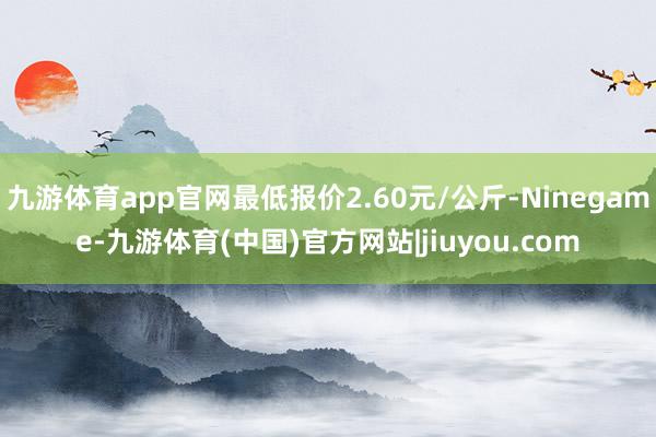 九游体育app官网最低报价2.60元/公斤-Ninegame-九游体育(中国)官方网站|jiuyou.com