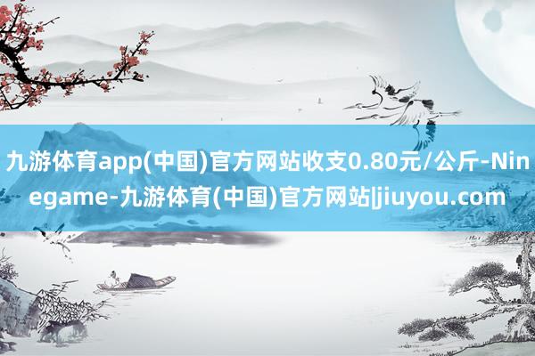 九游体育app(中国)官方网站收支0.80元/公斤-Ninegame-九游体育(中国)官方网站|jiuyou.com